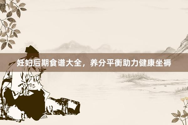 妊妇后期食谱大全，养分平衡助力健康坐褥